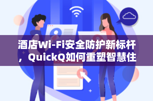 酒店Wi-Fi安全防护新标杆，QuickQ如何重塑智慧住宿体验