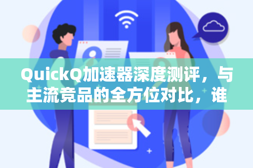 QuickQ加速器深度测评，与主流竞品的全方位对比，谁才是网络加速的王者？