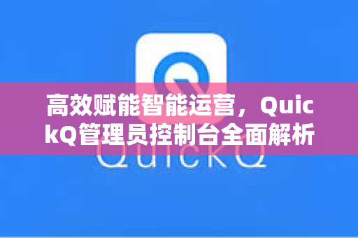 高效赋能智能运营，QuickQ管理员控制台全面解析与实战指南